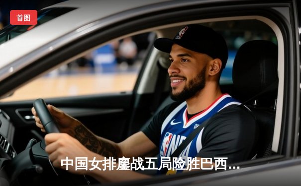 中国女排鏖战五局险胜巴西 袁心玥关键拦网锁定胜局