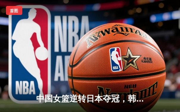 中国女篮逆转日本夺冠，韩旭23分12篮板荣膺MVP