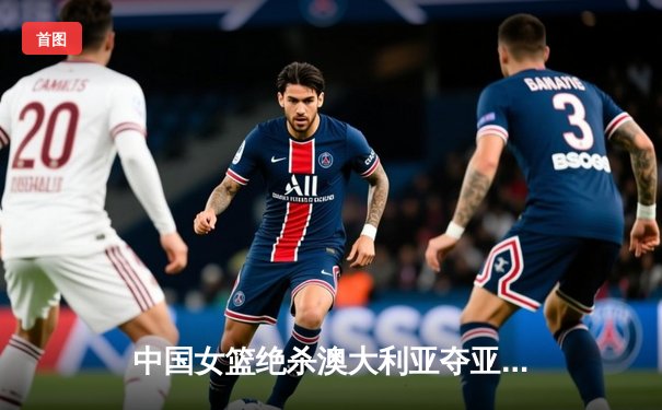 中国女篮绝杀澳大利亚夺亚洲杯冠军 李梦26分韩旭压哨封盖定乾坤