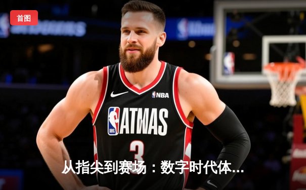 从指尖到赛场：数字时代体育传播的变革与竞技精神重塑
